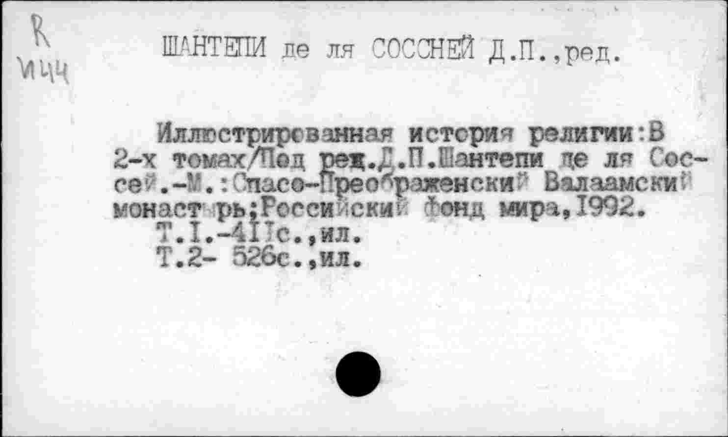 ﻿к МЦЦ
Ш’НТЕПИ ле ля СООСНЕЙ Д.П.,ред.
Иллюстрированная истерия религии:В 2-х томах/Под ред.Д.П.Еаитепи де ля Сое-се : Отасе-Прео^раженски Валаамски: монаст рь;Росси ;ски: тонд мира, 1992.
Т.1.-41Тс.,ил.
Т.2- 526с.,ил.